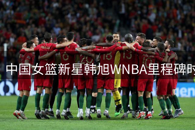 中国女篮新星韩旭WNBA里程碑时刻 单场17分创赛季新高闪耀全场
