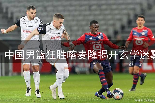 中国男篮狂胜喀麦隆揭开玄学迷雾：真相远不止球员缺席