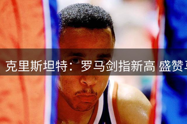 克里斯坦特：罗马剑指新高 盛赞马伦恐怖效率