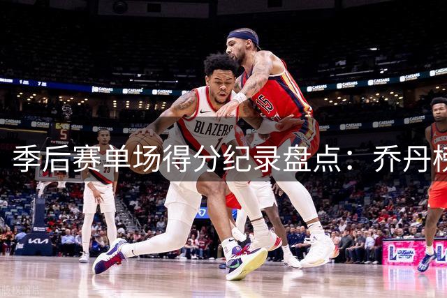 季后赛单场得分纪录盘点：乔丹榜首 米切尔57分跻身前三