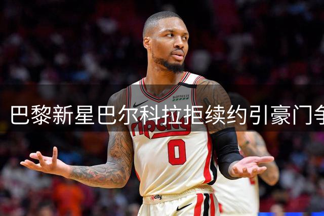 巴黎新星巴尔科拉拒续约引豪门争夺 未来去向存变数
