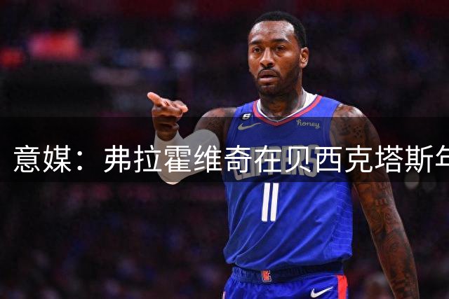 意媒：弗拉霍维奇在贝西克塔斯年薪1000万欧，还有1000万欧签字费