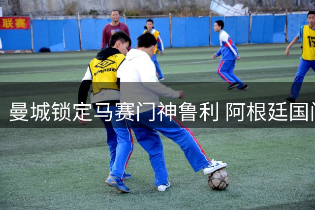曼城锁定马赛门神鲁利 阿根廷国门或重返伊蒂哈德