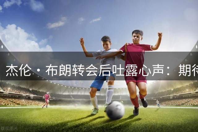 杰伦·布朗转会后吐露心声：期待新篇章但感失落