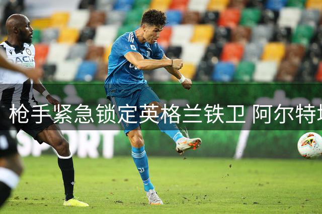 枪手紧急锁定英格兰铁卫 阿尔特塔或与昔日爱将再续前缘