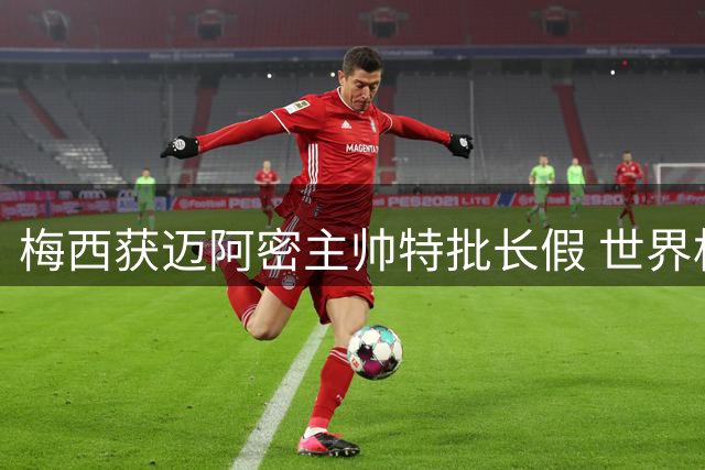 梅西获迈阿密主帅特批长假 世界杯后首度返乡疗愈心灵创伤