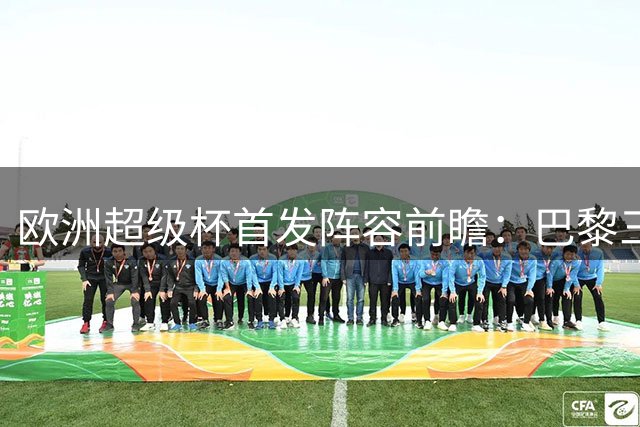 欧洲超级杯首发阵容前瞻：巴黎三叉戟领衔进攻端