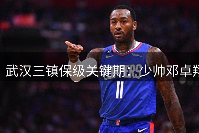 武汉三镇保级关键期：少帅邓卓翔带队突围 国脚续约成焦点