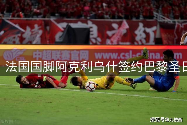 法国国脚阿克利乌什签约巴黎圣日耳曼，身披11号战袍开启新征程