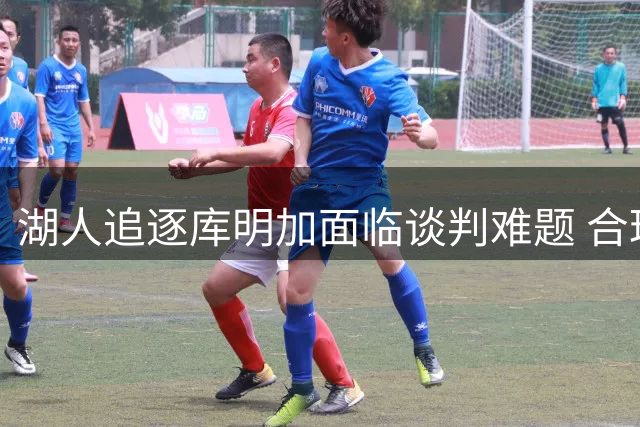 湖人追逐库明加面临谈判难题 合理报价成关键