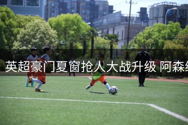 英超豪门夏窗抢人大战升级 阿森纳锁定西班牙国脚尼科