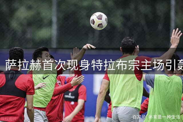 萨拉赫首次现身特拉布宗主场引轰动