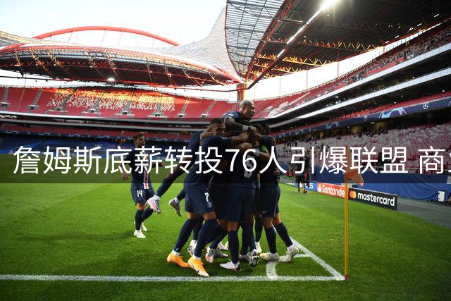 詹姆斯底薪转投76人引爆联盟 商业价值与战力双提升创纪录