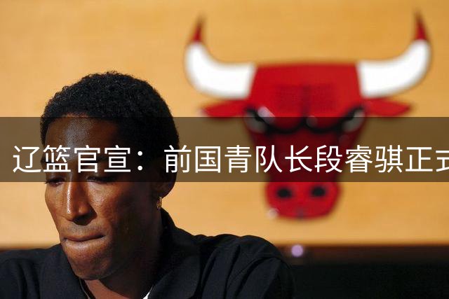 辽篮官宣：前国青队长段睿骐正式加盟 签4年B类合同将穿7号球衣