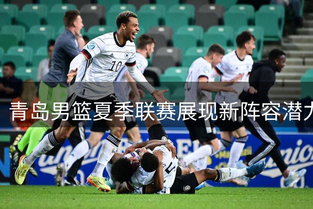 青岛男篮夏季联赛展现新阵容潜力 两新星填补内线锋线缺口